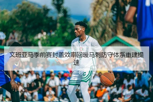 文班亚马季前赛封盖效率回暖马刺防守体系重建提速