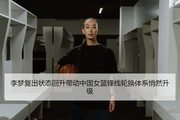 李梦复出状态回升带动中国女篮锋线轮换体系悄然升级